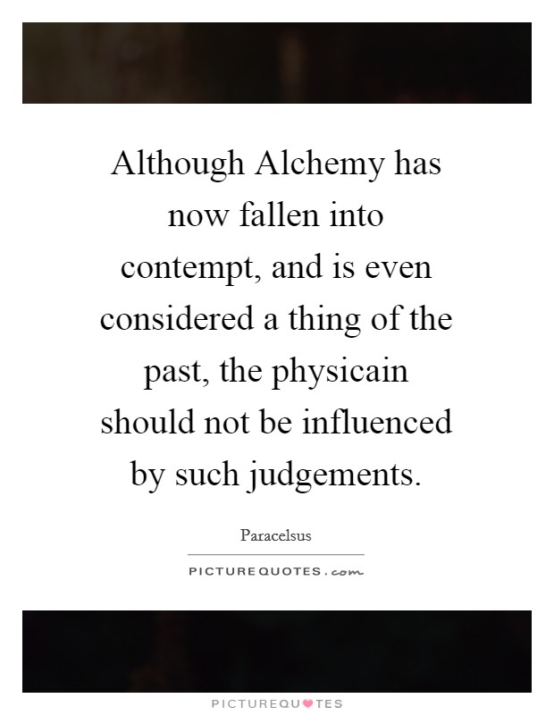 Although Alchemy has now fallen into contempt, and is even considered a thing of the past, the physicain should not be influenced by such judgements. Picture Quote #1