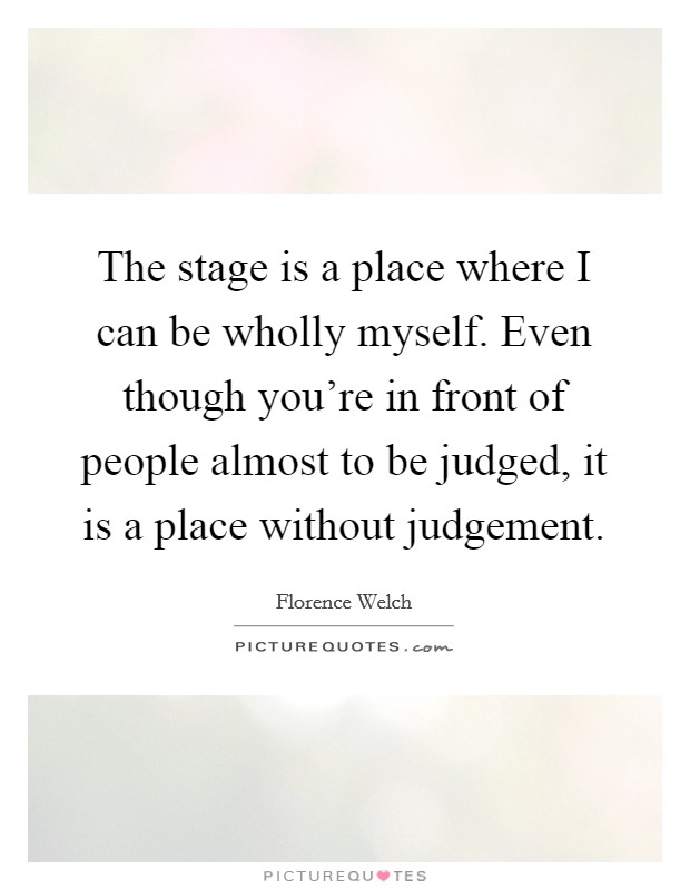 The stage is a place where I can be wholly myself. Even though you're in front of people almost to be judged, it is a place without judgement. Picture Quote #1