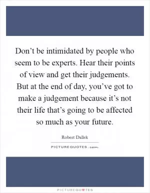 Don’t be intimidated by people who seem to be experts. Hear their points of view and get their judgements. But at the end of day, you’ve got to make a judgement because it’s not their life that’s going to be affected so much as your future Picture Quote #1
