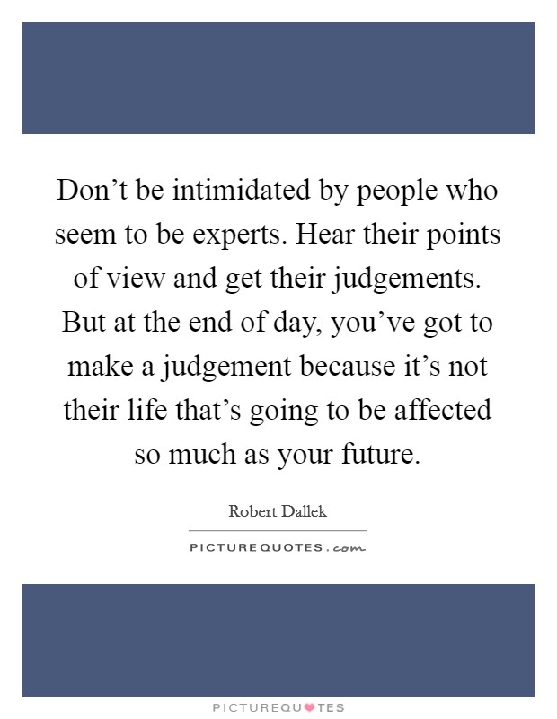 Don't be intimidated by people who seem to be experts. Hear their points of view and get their judgements. But at the end of day, you've got to make a judgement because it's not their life that's going to be affected so much as your future. Picture Quote #1