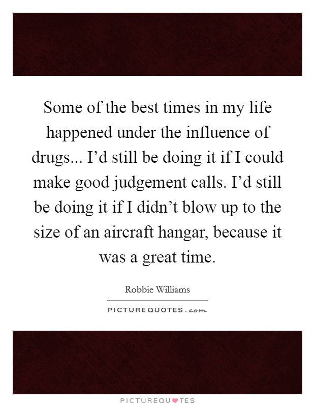 Some of the best times in my life happened under the influence of drugs... I'd still be doing it if I could make good judgement calls. I'd still be doing it if I didn't blow up to the size of an aircraft hangar, because it was a great time. Picture Quote #1