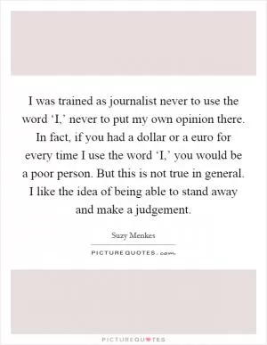 I was trained as journalist never to use the word ‘I,’ never to put my own opinion there. In fact, if you had a dollar or a euro for every time I use the word ‘I,’ you would be a poor person. But this is not true in general. I like the idea of being able to stand away and make a judgement Picture Quote #1