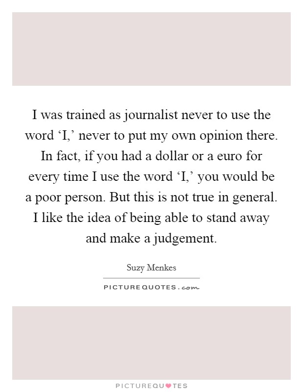 I was trained as journalist never to use the word ‘I,' never to put my own opinion there. In fact, if you had a dollar or a euro for every time I use the word ‘I,' you would be a poor person. But this is not true in general. I like the idea of being able to stand away and make a judgement. Picture Quote #1