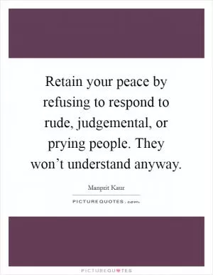 Retain your peace by refusing to respond to rude, judgemental, or prying people. They won’t understand anyway Picture Quote #1