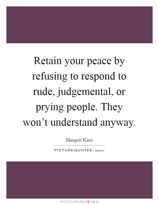 Retain your peace by refusing to respond to rude, judgemental, or prying people. They won't understand anyway. Picture Quote #1