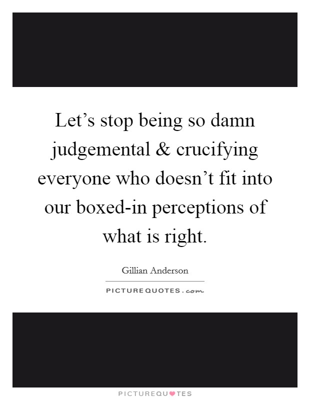 Let's stop being so damn judgemental and crucifying everyone who doesn't fit into our boxed-in perceptions of what is right. Picture Quote #1