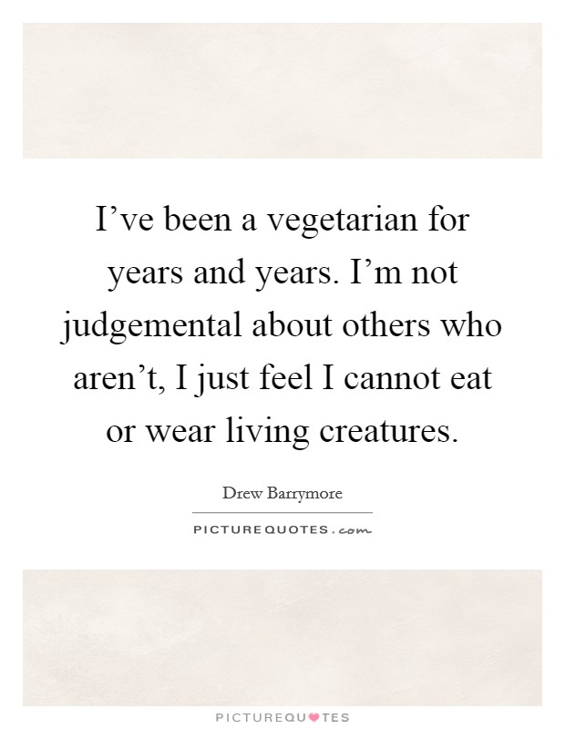I've been a vegetarian for years and years. I'm not judgemental about others who aren't, I just feel I cannot eat or wear living creatures. Picture Quote #1