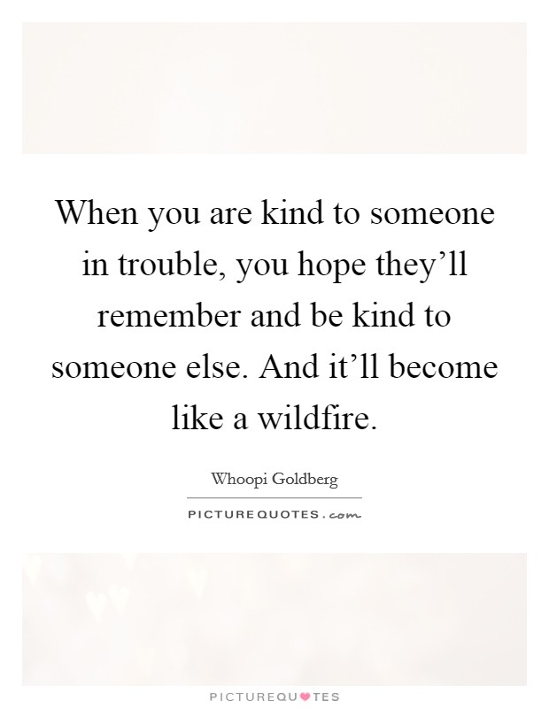When you are kind to someone in trouble, you hope they'll remember and be kind to someone else. And it'll become like a wildfire. Picture Quote #1