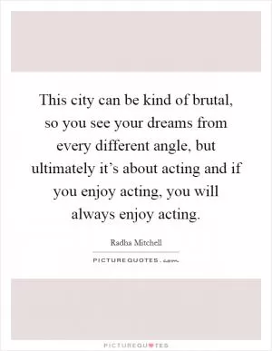 This city can be kind of brutal, so you see your dreams from every different angle, but ultimately it’s about acting and if you enjoy acting, you will always enjoy acting Picture Quote #1