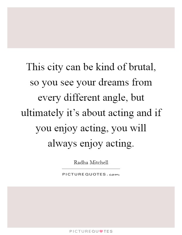 This city can be kind of brutal, so you see your dreams from every different angle, but ultimately it's about acting and if you enjoy acting, you will always enjoy acting. Picture Quote #1