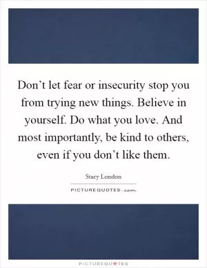 Don’t let fear or insecurity stop you from trying new things. Believe in yourself. Do what you love. And most importantly, be kind to others, even if you don’t like them Picture Quote #1