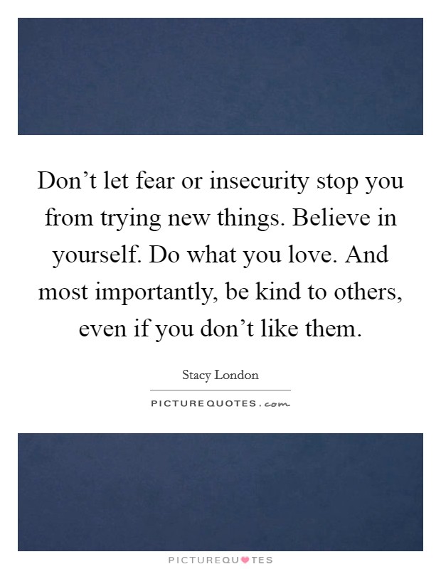 Don't let fear or insecurity stop you from trying new things. Believe in yourself. Do what you love. And most importantly, be kind to others, even if you don't like them. Picture Quote #1