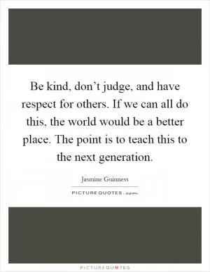 Be kind, don’t judge, and have respect for others. If we can all do this, the world would be a better place. The point is to teach this to the next generation Picture Quote #1