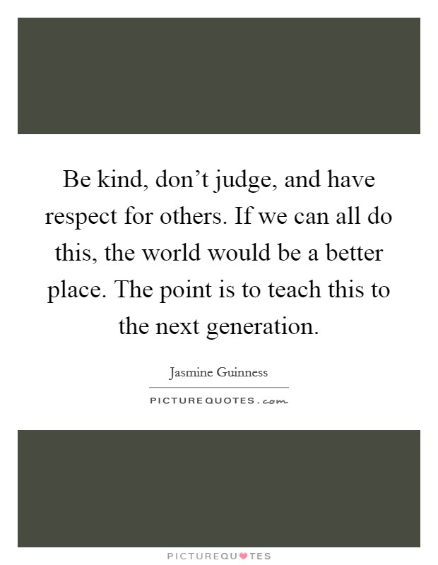 Be kind, don't judge, and have respect for others. If we can all do this, the world would be a better place. The point is to teach this to the next generation. Picture Quote #1
