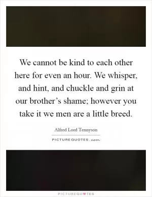 We cannot be kind to each other here for even an hour. We whisper, and hint, and chuckle and grin at our brother’s shame; however you take it we men are a little breed Picture Quote #1