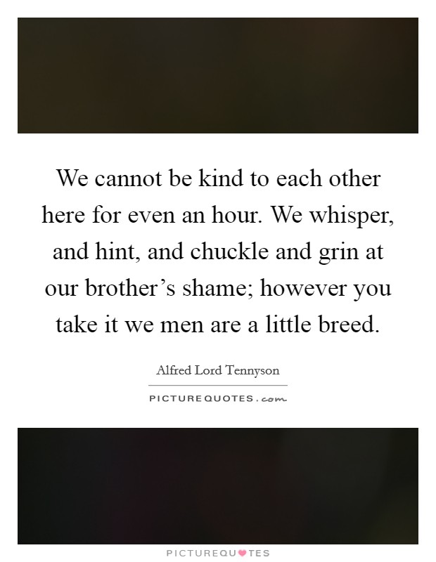 We cannot be kind to each other here for even an hour. We whisper, and hint, and chuckle and grin at our brother's shame; however you take it we men are a little breed. Picture Quote #1