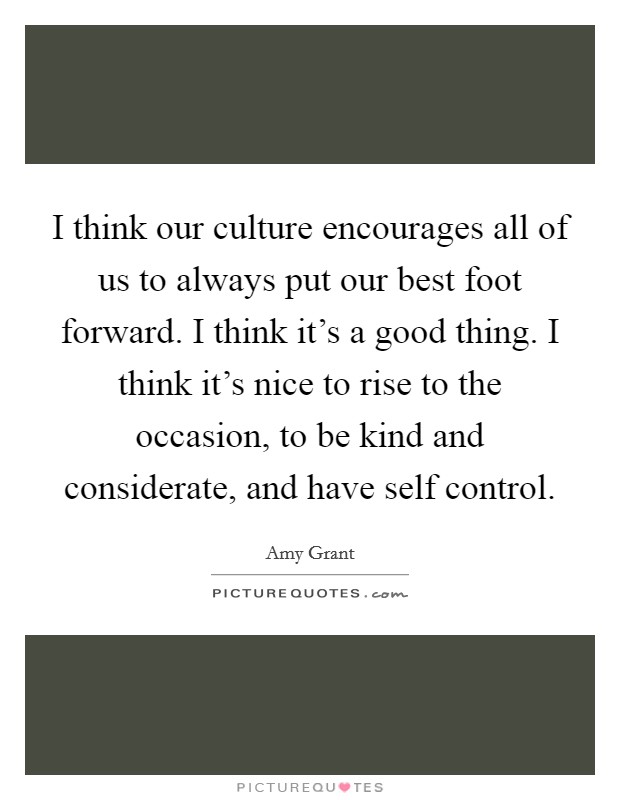 I think our culture encourages all of us to always put our best foot forward. I think it's a good thing. I think it's nice to rise to the occasion, to be kind and considerate, and have self control. Picture Quote #1