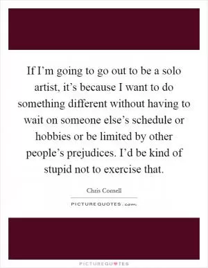 If I’m going to go out to be a solo artist, it’s because I want to do something different without having to wait on someone else’s schedule or hobbies or be limited by other people’s prejudices. I’d be kind of stupid not to exercise that Picture Quote #1