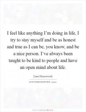 I feel like anything I’m doing in life, I try to stay myself and be as honest and true as I can be, you know, and be a nice person. I’ve always been taught to be kind to people and have an open mind about life Picture Quote #1
