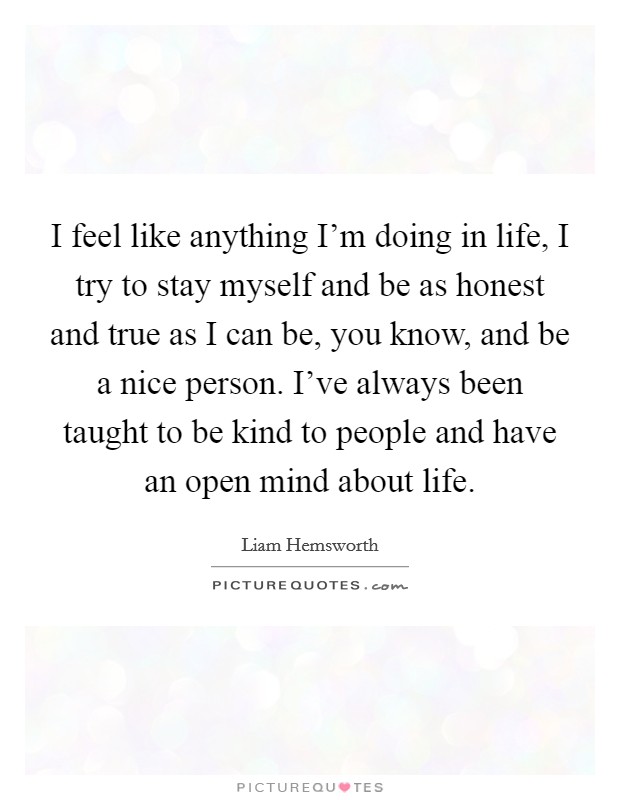 I feel like anything I'm doing in life, I try to stay myself and be as honest and true as I can be, you know, and be a nice person. I've always been taught to be kind to people and have an open mind about life. Picture Quote #1