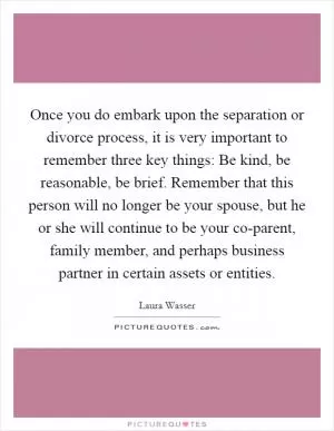 Once you do embark upon the separation or divorce process, it is very important to remember three key things: Be kind, be reasonable, be brief. Remember that this person will no longer be your spouse, but he or she will continue to be your co-parent, family member, and perhaps business partner in certain assets or entities Picture Quote #1