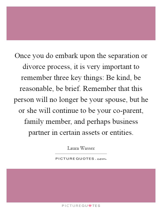 Once you do embark upon the separation or divorce process, it is very important to remember three key things: Be kind, be reasonable, be brief. Remember that this person will no longer be your spouse, but he or she will continue to be your co-parent, family member, and perhaps business partner in certain assets or entities. Picture Quote #1