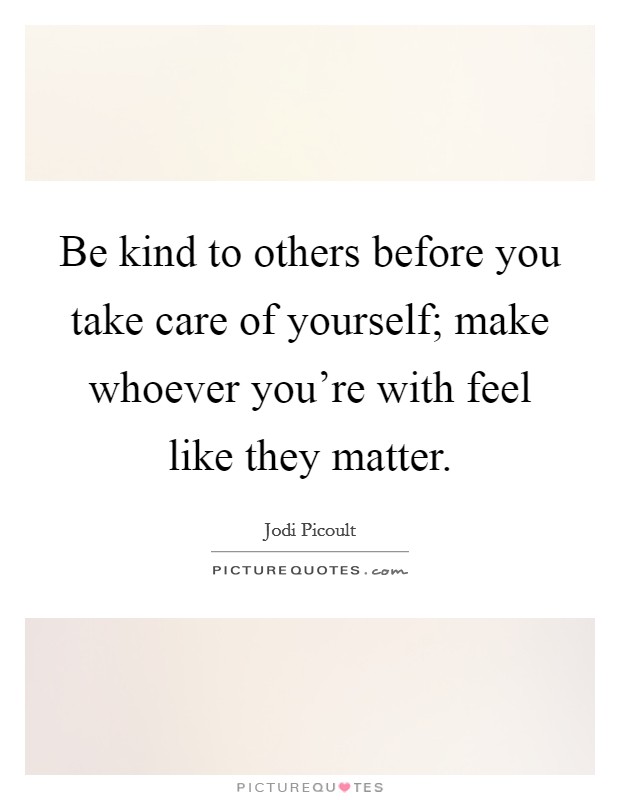 Be kind to others before you take care of yourself; make whoever ...