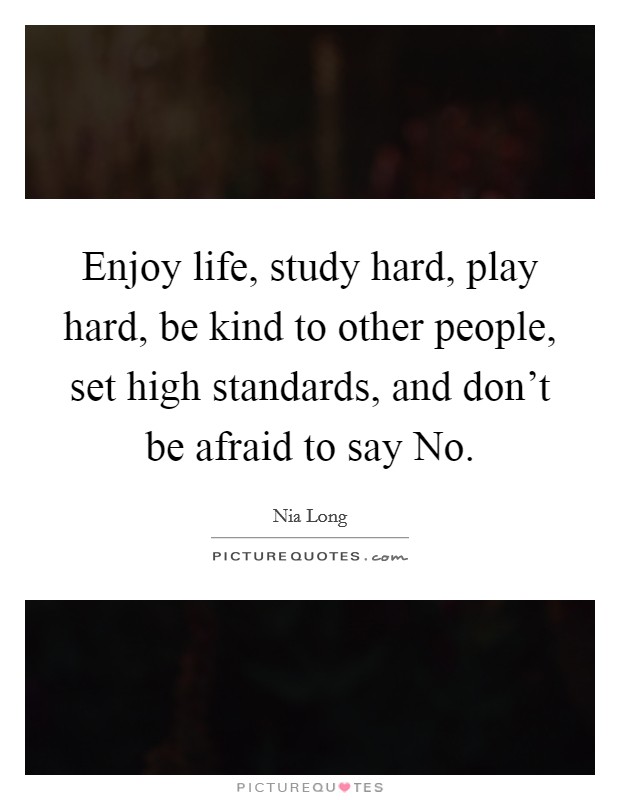 Enjoy life, study hard, play hard, be kind to other people, set high standards, and don't be afraid to say No. Picture Quote #1