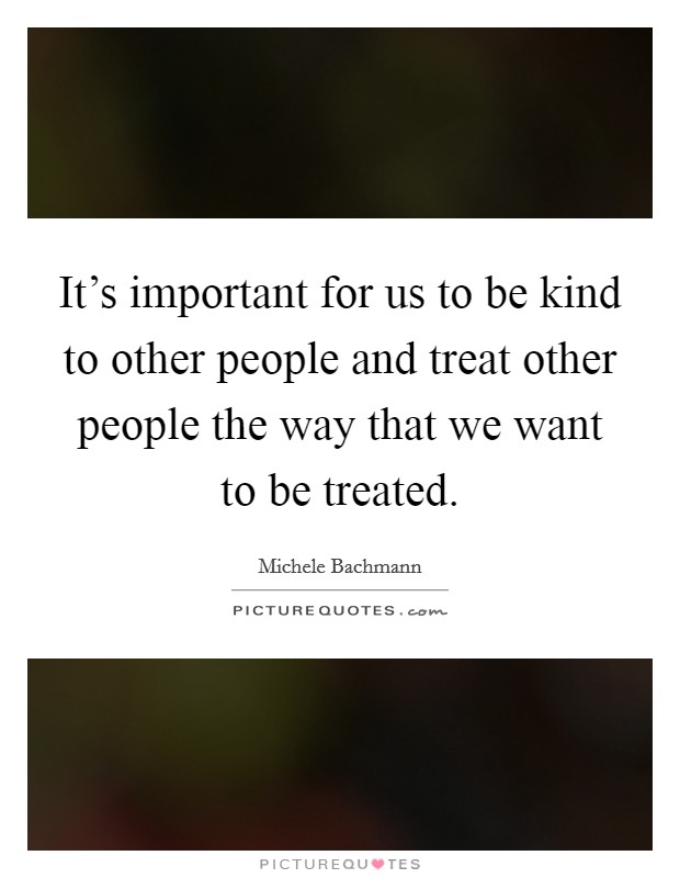 It's important for us to be kind to other people and treat other people the way that we want to be treated. Picture Quote #1