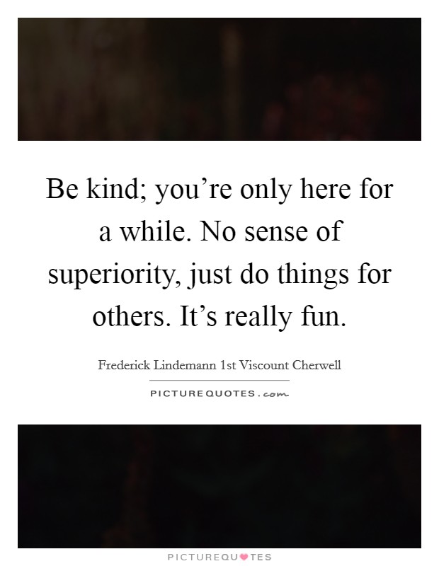 Be kind; you're only here for a while. No sense of superiority, just do things for others. It's really fun. Picture Quote #1