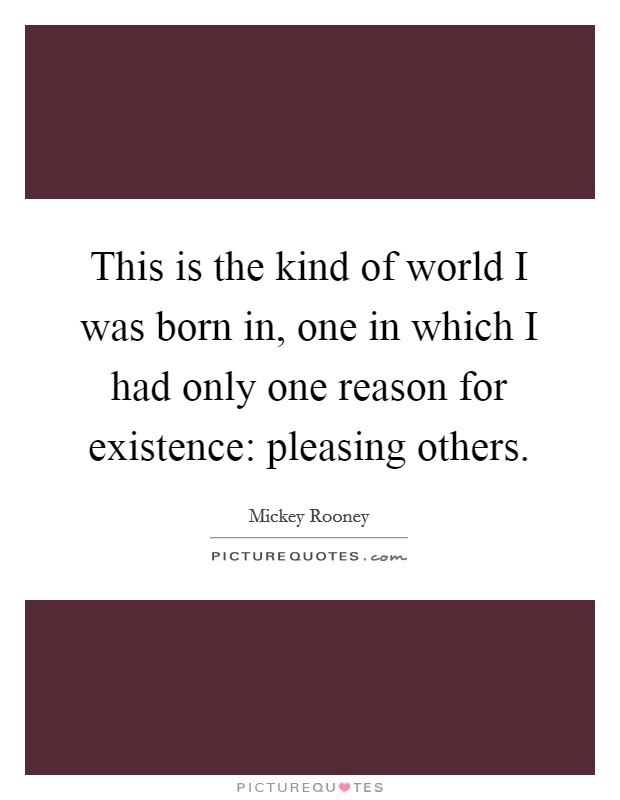 This is the kind of world I was born in, one in which I had only one reason for existence: pleasing others. Picture Quote #1