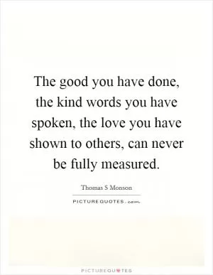 The good you have done, the kind words you have spoken, the love you have shown to others, can never be fully measured Picture Quote #1