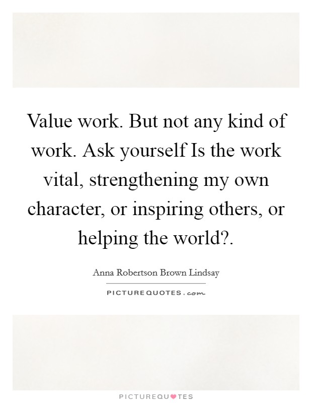 Value work. But not any kind of work. Ask yourself Is the work vital, strengthening my own character, or inspiring others, or helping the world? Picture Quote #1