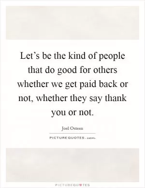 Let’s be the kind of people that do good for others whether we get paid back or not, whether they say thank you or not Picture Quote #1