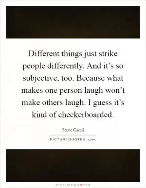 Different things just strike people differently. And it’s so subjective, too. Because what makes one person laugh won’t make others laugh. I guess it’s kind of checkerboarded Picture Quote #1