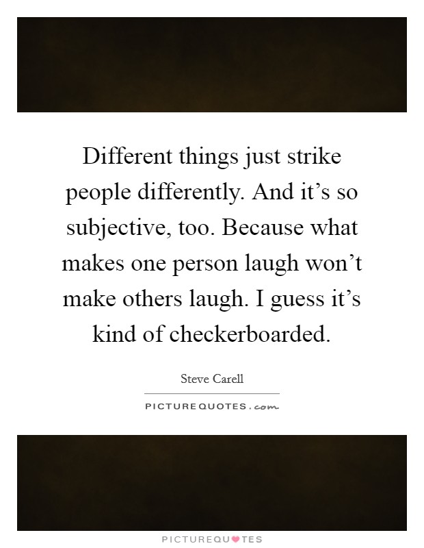 Different things just strike people differently. And it's so subjective, too. Because what makes one person laugh won't make others laugh. I guess it's kind of checkerboarded. Picture Quote #1