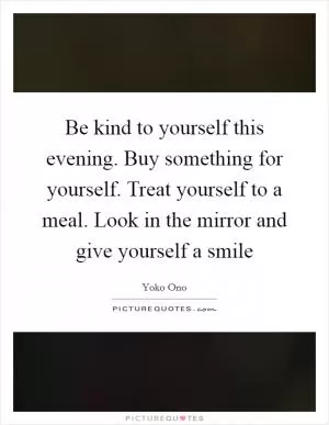 Be kind to yourself this evening. Buy something for yourself. Treat yourself to a meal. Look in the mirror and give yourself a smile Picture Quote #1