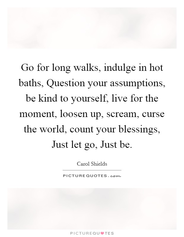 Go for long walks, indulge in hot baths, Question your assumptions, be kind to yourself, live for the moment, loosen up, scream, curse the world, count your blessings, Just let go, Just be. Picture Quote #1
