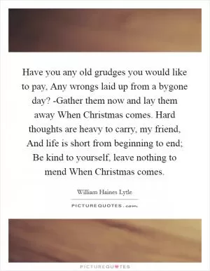 Have you any old grudges you would like to pay, Any wrongs laid up from a bygone day? -Gather them now and lay them away When Christmas comes. Hard thoughts are heavy to carry, my friend, And life is short from beginning to end; Be kind to yourself, leave nothing to mend When Christmas comes Picture Quote #1