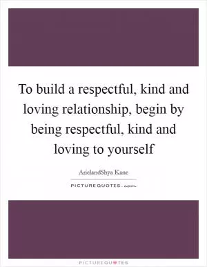 To build a respectful, kind and loving relationship, begin by being respectful, kind and loving to yourself Picture Quote #1