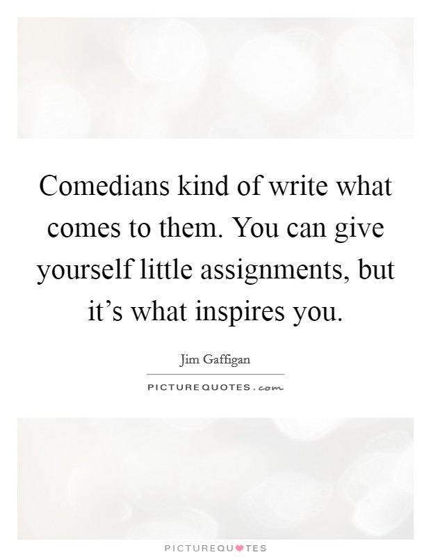 Comedians kind of write what comes to them. You can give yourself little assignments, but it's what inspires you. Picture Quote #1
