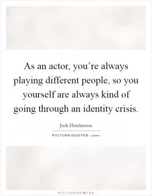 As an actor, you’re always playing different people, so you yourself are always kind of going through an identity crisis Picture Quote #1