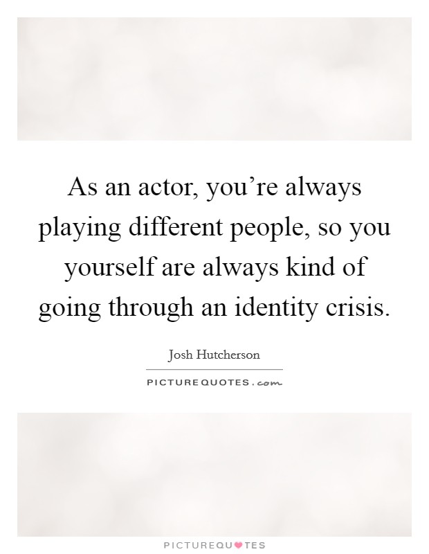 As an actor, you're always playing different people, so you yourself are always kind of going through an identity crisis. Picture Quote #1
