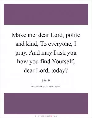 Make me, dear Lord, polite and kind, To everyone, I pray. And may I ask you how you find Yourself, dear Lord, today? Picture Quote #1
