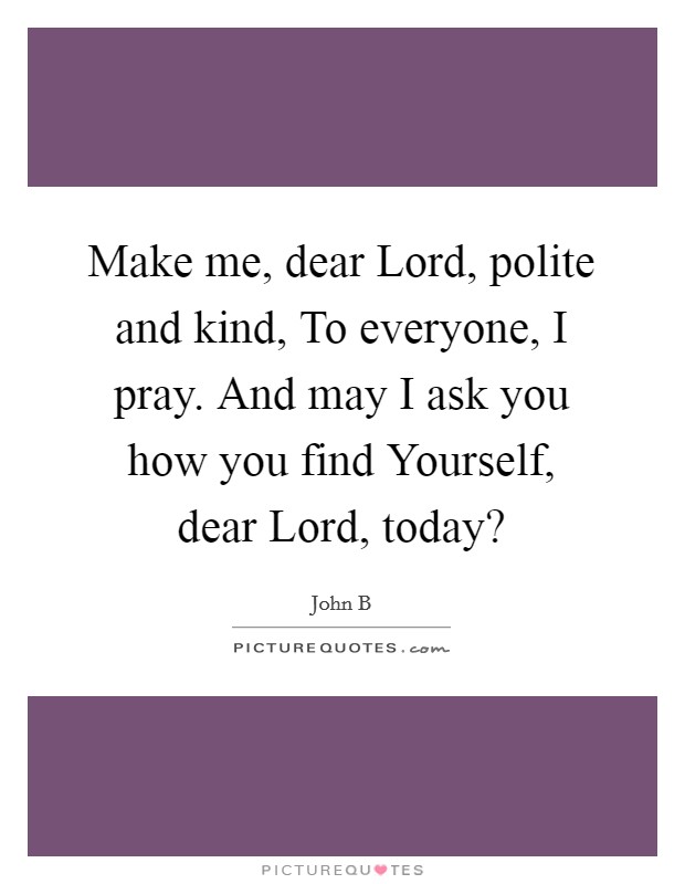 Make me, dear Lord, polite and kind, To everyone, I pray. And may I ask you how you find Yourself, dear Lord, today? Picture Quote #1