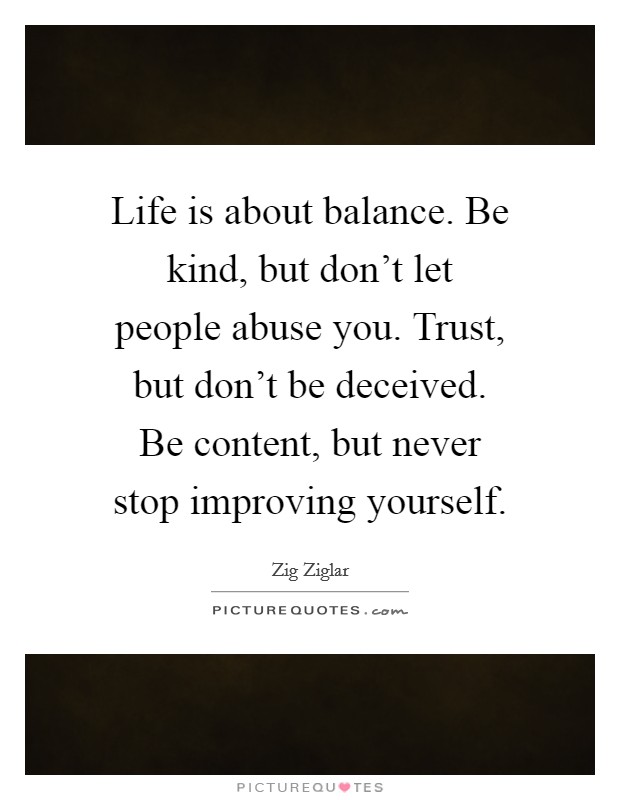 Life is about balance. Be kind, but don't let people abuse you. Trust, but don't be deceived. Be content, but never stop improving yourself. Picture Quote #1