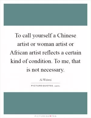 To call yourself a Chinese artist or woman artist or African artist reflects a certain kind of condition. To me, that is not necessary Picture Quote #1