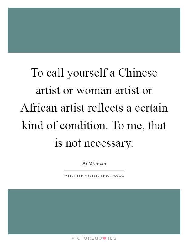 To call yourself a Chinese artist or woman artist or African artist reflects a certain kind of condition. To me, that is not necessary. Picture Quote #1