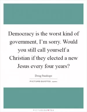 Democracy is the worst kind of government, I’m sorry. Would you still call yourself a Christian if they elected a new Jesus every four years? Picture Quote #1