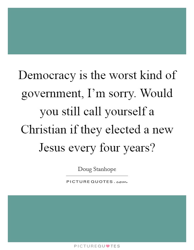Democracy is the worst kind of government, I'm sorry. Would you still call yourself a Christian if they elected a new Jesus every four years? Picture Quote #1